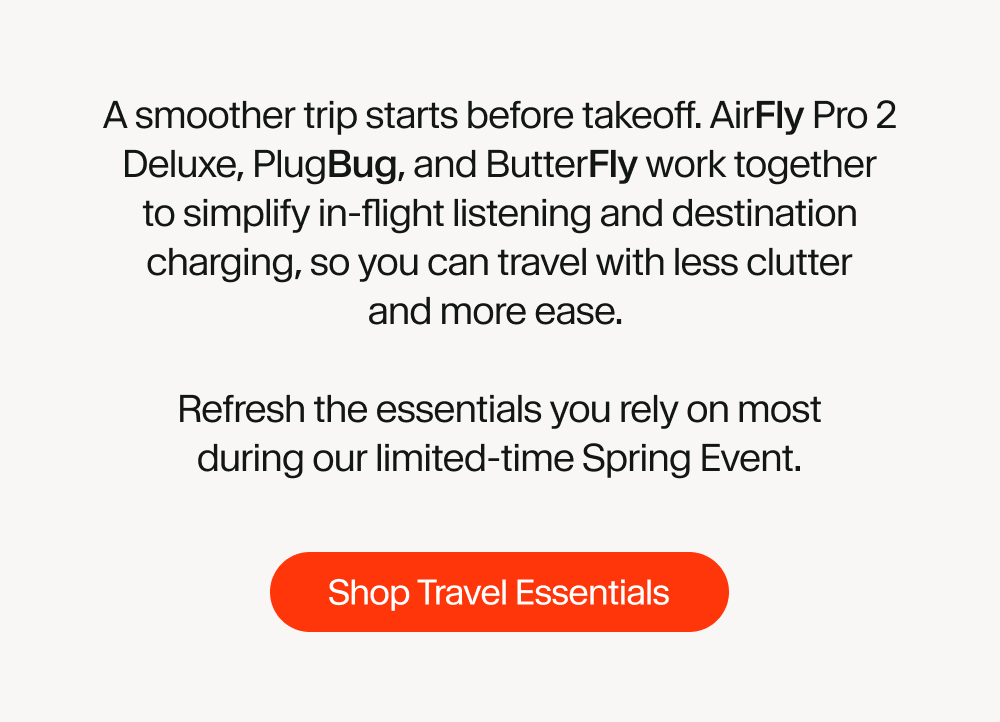 A smoother trip starts before takeoff. AirFly Pro 2 Deluxe, PlugBug, and ButterFly work together to simplify in-flight listening and destination charging, so you can travel with less clutter and more ease.   Refresh the essentials you rely on most during our limited-time Spring Event.