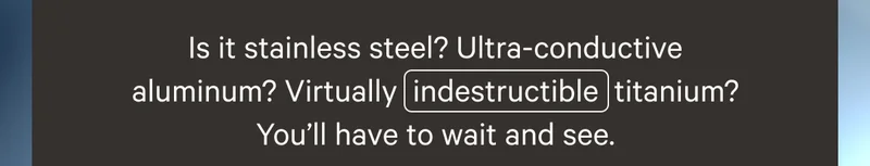 Is it stainless steel? Ultra-conductive aluminum? Virtually  indestructible  titanium?You’ll have to wait and see.