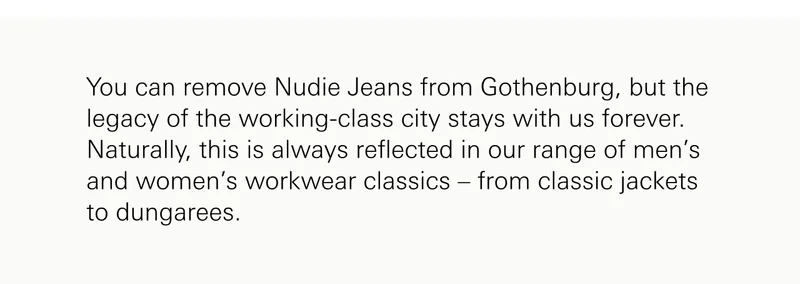You can remove Nudie Jeans from Gothenburg, but the legacy of the working-class city stays with us forever. Naturally, this is always reflected in our range of men’s and women’s workwear classics – from classic jackets to dungarees.
