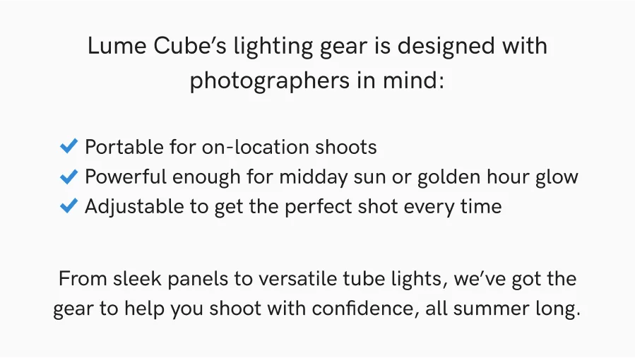 Portable for on-location shoots | Powerful enough for midday sun or golden hour glow | Adjustable to get the perfect shot every time