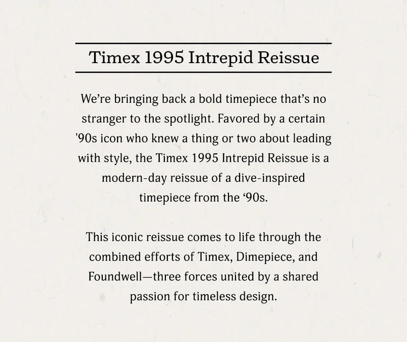 Timex 1995 Intrepid Reissue | We're bringing back a hold timepiece that's no straingerr to the spotlight. Favored by a certain '90s icon who knew a thing or two about leading with style. the Timex 1995 Interpid Reissue is a modern-day reissue of a dive-inspired timepiece from the '90s. This iconic reissue comes to life through the combined efforts of Timex, Dimepiece, and Foundwell--three forces united by a shared passion ofr timeless design.