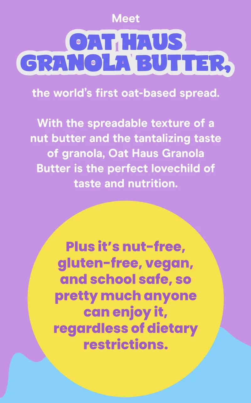 Meet Oat Haus Granola Butter, the world’s first oat-based spread.  With the spreadable texture of a nut butter and the tantalizing taste of granola, Oat Haus Granola Butter is the perfect lovechild of taste and nutrition. Plus it’s nut-free, gluten-free, vegan, and school safe, so pretty much anyone can enjoy it, regardless of dietary restrictions.