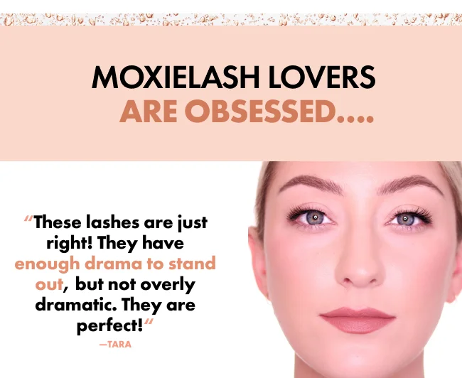 MOXIELASH LOVERS     ARE OBSESSED…. “These lashes are just right! They have enough drama to stand out, but not overly dramatic. They are perfect!“ —TARA