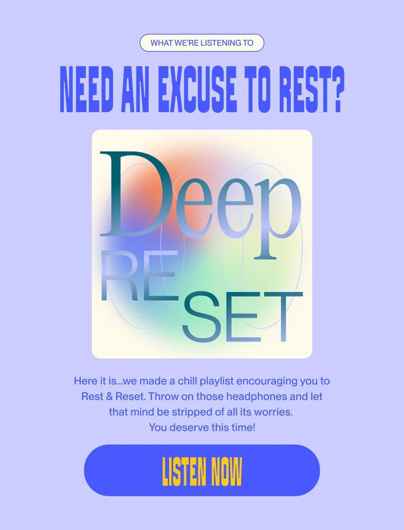what we’re listening to Need an excuse to rest? Here it is…we made a chill playlist encouraging you to Rest & Reset. Throw on those headphones and let that mind be stripped of all its worries.  You deserve this time! Listen now