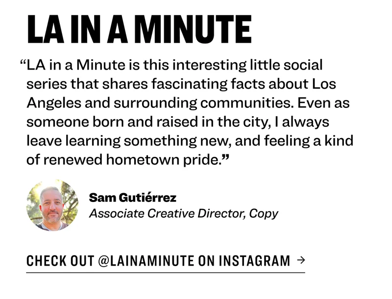 LA in a Minute “LA in a Minute&nbsp;is this interesting little social series that shares fascinating facts about Los Angeles and surrounding communities. Even as someone born and raised in the city, I always leave learning something new, and feeling a kind of renewed hometown pride.” Sam Gutiérrez Associate Creative Director, Copy Check out @lainaminute on Instagram