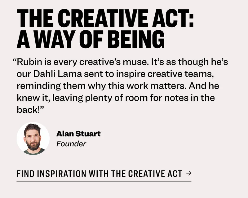 The Creative Act: A Way of Being “Rubin is every creative’s muse. It’s as though he’s our Dahli Lama sent to inspire creative teams, reminding them why this work matters. And he knew it, leaving plenty of room for notes in the back!” Alan Stuart Founder find inspiration with the creative act