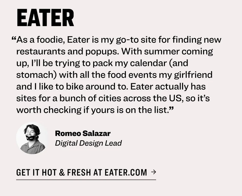 eater “As a foodie, Eater is my go-to site for finding new restaurants and popups. With summer coming up, I’ll be trying to pack my calendar (and stomach) with all the food events my girlfriend and I like to bike around to. Eater actually has sites for a bunch of cities across the US, so it’s worth checking if yours is on the list.” Romeo Salazar Digital Design Lead get it hot & fresh at eater.com