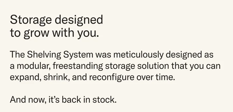Storage designed to grow with you. The Shelving System was meticulously designed as  a modular, freestanding storage solution that you can expand, shrink, and reconfigure over time.   And now, it’s back in stock.