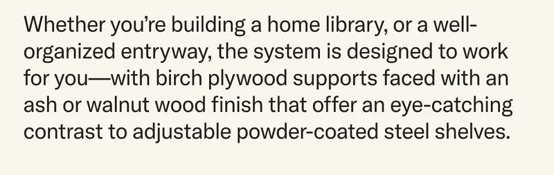 Whether you’re building a home library, or a well-organized entryway, the system is designed to work for you—with birch plywood supports faced with an ash or walnut wood finish that offer an eye-catching contrast to adjustable powder-coated steel shelves.