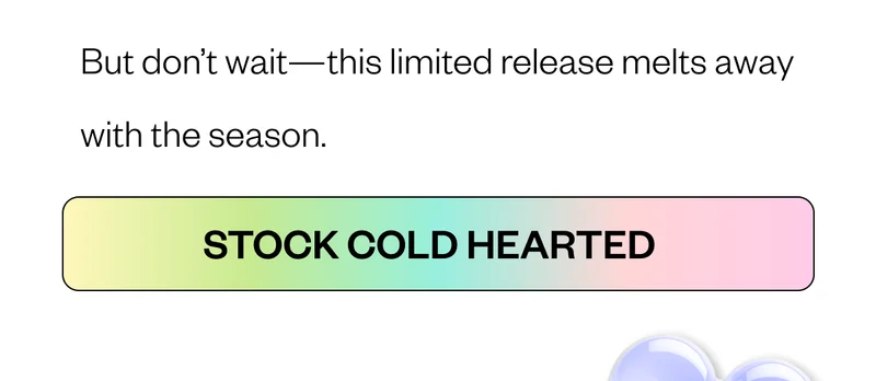 But don’t wait—this limited release melts away with the season. CTA: Shop Cold Hearted But don’t wait—this limited release melts away with the season. CTA: Shop Cold Hearted