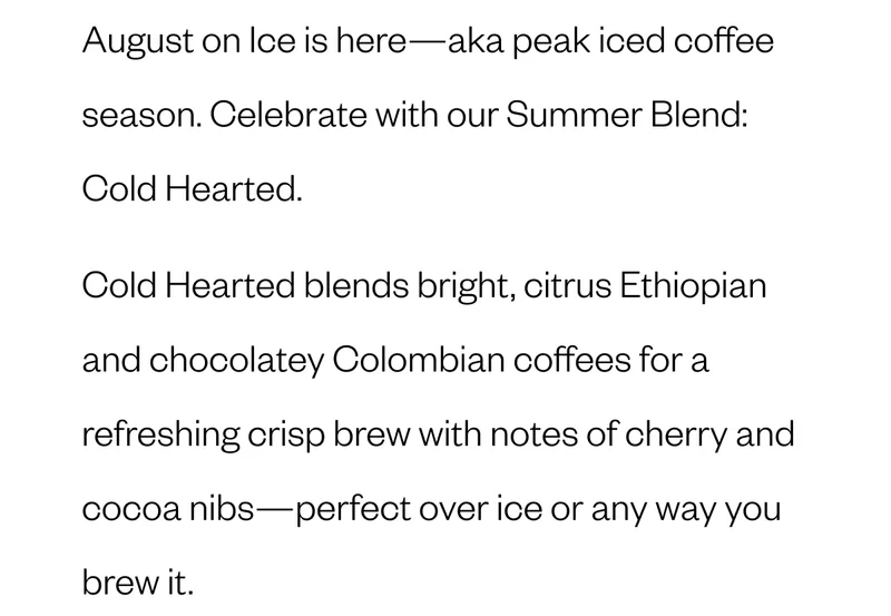 August on Ice is here—aka peak iced coffee season. Celebrate with our Summer Blend: Cold Hearted. Bright and refreshing, Cold Hearted blends washed Ethiopian (jasmine and black tea vibes) and sweet, chocolatey Colombian coffees. The result? A crisp, tea-like brew with notes of cherry and cocoa nibs—designed to shine over ice, but delicious any way you brew it. Whether you're poolside, powering through your 9-to-5, or chasing the last days of summer, Cold Hearted is your August essential. August on Ice is here—aka peak iced coffee season. Celebrate with our Summer Blend: Cold Hearted. Bright and refreshing, Cold Hearted blends washed Ethiopian (jasmine and black tea vibes) and sweet, chocolatey Colombian coffees. The result? A crisp, tea-like brew with notes of cherry and cocoa nibs—designed to shine over ice, but delicious any way you brew it. Whether you're poolside, powering through your 9-to-5, or chasing the last days of summer, Cold Hearted is your August essential.