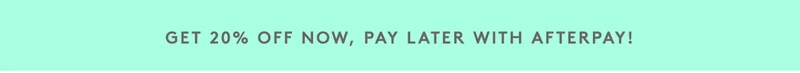 GET 20 % OFF NOW, PAY LATER WITH AFTERPAY!