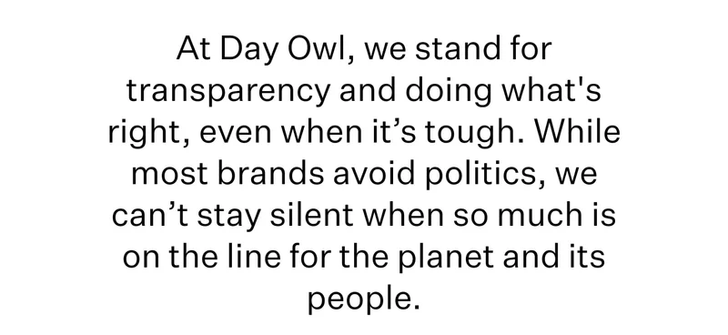 At Day Owl, we stand for transparency and doing what's right, even when it’s tough. While most brands avoid politics, we can’t stay silent when so much is on the line for the planet and its people.