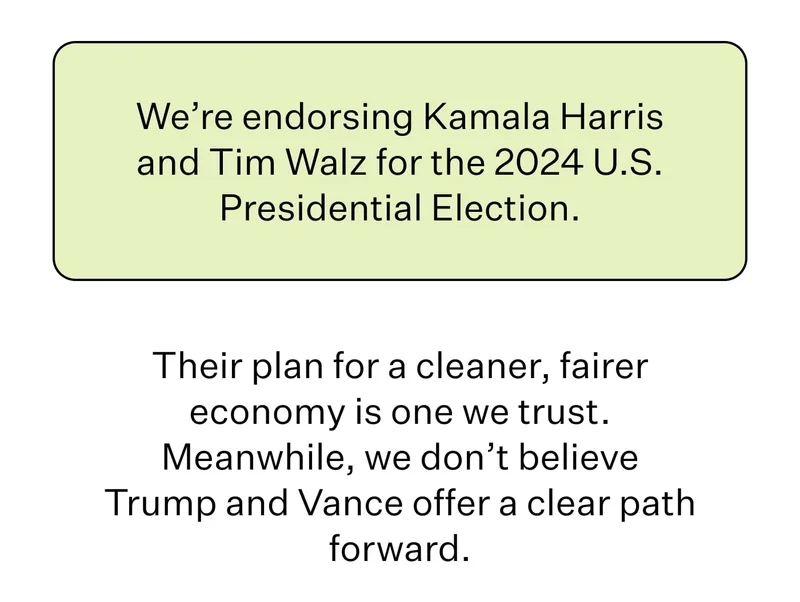 We’re endorsing Kamala Harris and Tim Walz for the 2024 U.S. Presidential Election. Their plan for a cleaner, fairer economy is one we trust. Meanwhile, we don’t believe Trump and Vance offer a clear path forward.