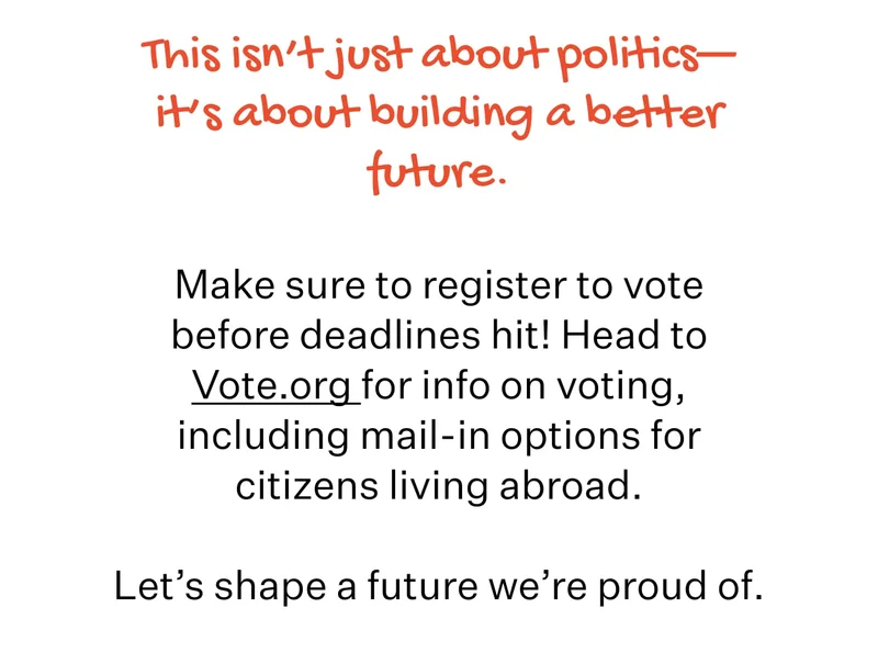 This isn’t just about politics—it’s about building a better future. Make sure to register to vote before deadlines hit! Head to Vote.org for info on voting, including mail-in options for citizens living abroad.  Let’s shape a future we’re proud of.