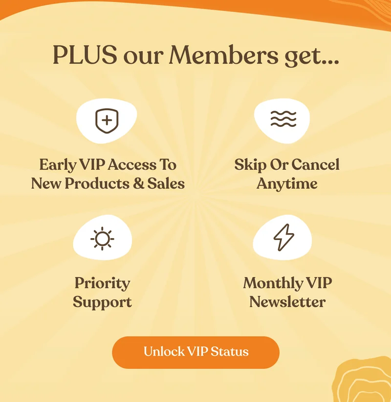 Plus our members get - Early VIP Access to new products & sales | Skip or cancel anytime | Priority Support | Monthly VIP Newsletter | Unlock VIP Status