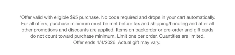 *Offer valid with eligible $95 purchase. No code required and drops in your cart automatically. For all offers, purchase minimum must be met before tax and shipping/handling and after all other promotions and discounts are applied. Items on backorder or pre-order and gift cards do not count toward purchase minimum. Limit one per order. Quantities are limited. Offer ends 4/4/2026. Actual gift may vary.