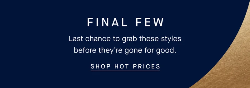 FINAL FEW Last chance to grab these styles before they’re gone for good. SHOP HOT PRICES