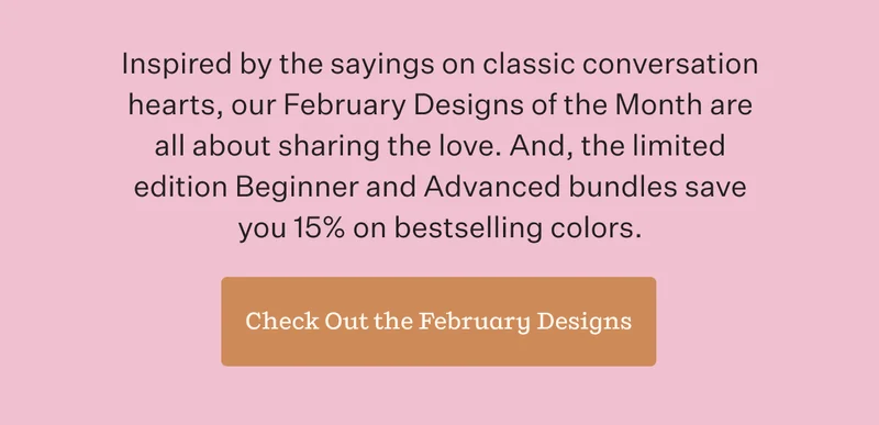 Inspired by the sayings on classic conversation hearts, our February Designs of the Month are all about sharing the love. And, the limited edition Beginner and Advanced bundles save you 15% on bestselling colors. | Check Out the February Designs