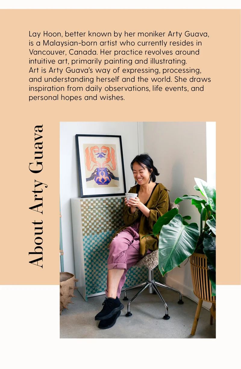 Lay Hoon, better known by her moniker Arty Guava, is a Malaysian-born artist who currently resides in Vancouver, Canada. Her practice revolves around intuitive art, primarily painting and illustrating. Art is Arty Guava's way of expressing, processing, and understanding herself and the world. She draws inspiration from daily observations, life events, and personal hopes and wishes.