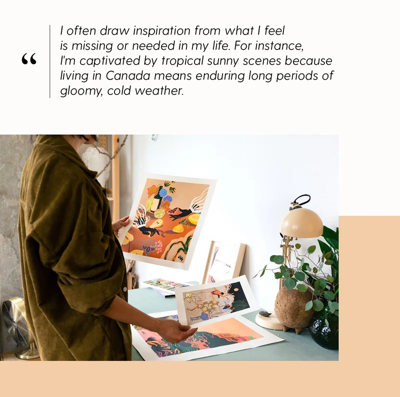 I often draw inspiration from what I feel is missing or needed in my life. For instance, I'm captivated by tropical sunny scenes because living in Canada means enduring long periods of gloomy, cold weather.