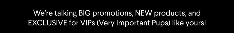 Text: We're talking BIG promotions, NEW products, and EXCLUSIVES for VIPs (Very Important Pups) like yours!