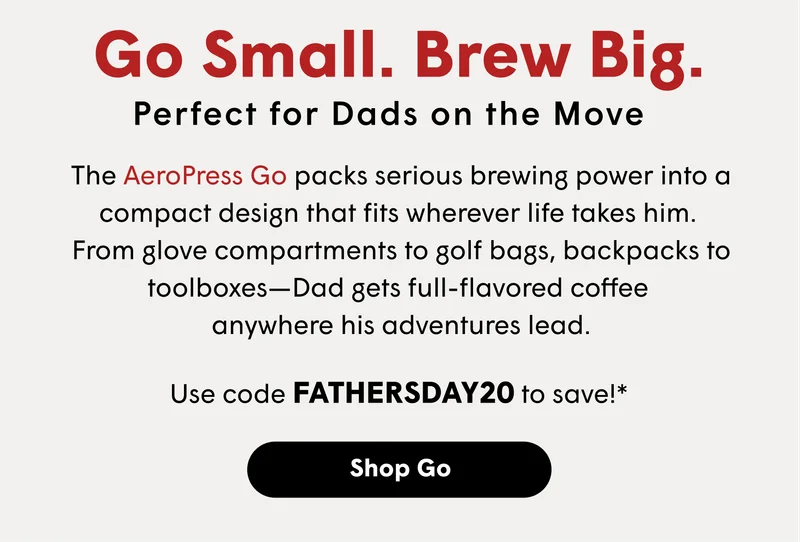 Go Small. Brew Big. Perfect for Dads on the Move  The AeroPress Go packs serious brewing power into a compact design that fits wherever life takes him. From glove compartments to golf bags, backpacks to toolboxes—Dad gets full-flavored coffee anywhere his adventures lead.  Use code FATHERSDAY20 to save!* [SHOP GO]