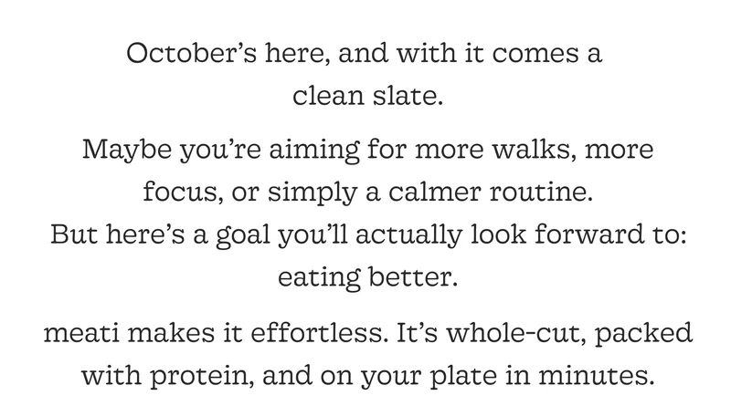 October’s Here, and with It Comes a Clean Slate. Maybe You’re Aiming for More Walks, More Focus, or Simply a Calmer Routine. but Here’s a Goal You’ll Actually Look Forward To: Eating Better. Meati Makes It Effortless. It’s Whole-Cut, Packed with Protein, and on Your Plate in Minutes.