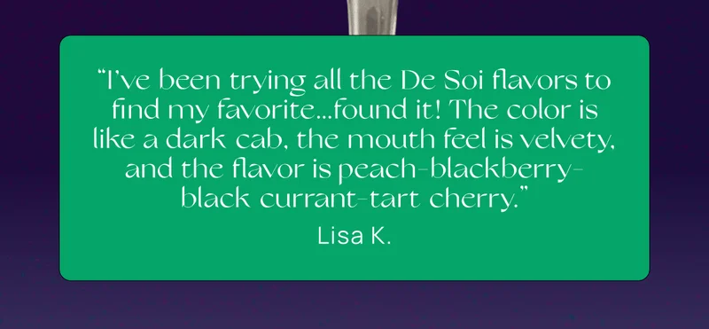 “I’ve been trying all the De Soi flavors to find my favorite...found it! The color is like a dark cab, the mouth feel is velvety, and the flavor is peach-blackberry-black currant-tart cherry.”