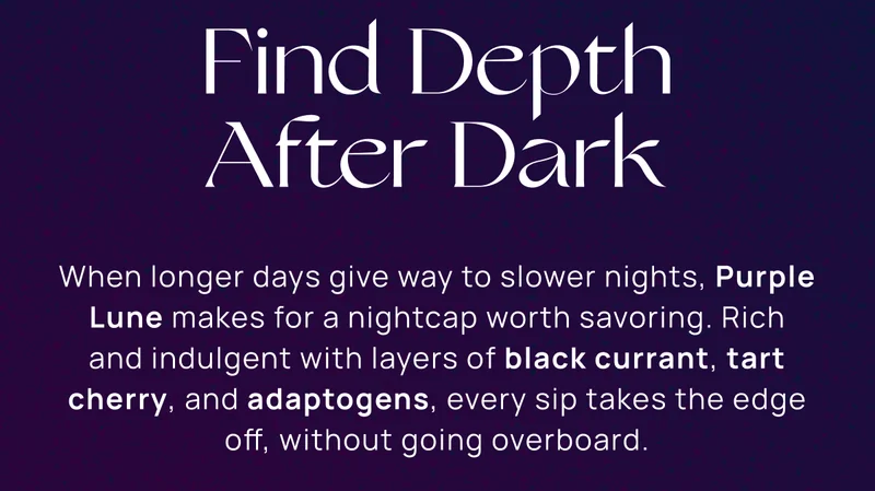 Find Depth After Dark | When longer days give way to slower nights, Purple Lune makes for a nightcap worth savoring. Rich and indulgent with layers of black currant, tart cherry, and adaptogens, every sip takes the edge off, without going overboard.