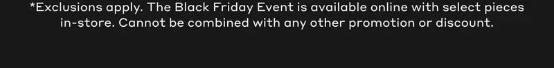 *Exclusions apply. The Black Friday Event is available online with select pieces in-store. Cannot be combined with any other promotion or discount.