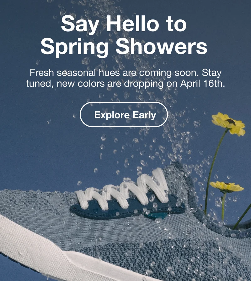 Say Hello to Spring Showers. Fresh seasonal hues are coming soon. Stay tuned, new colors are dropping on April 16th. Explore Early
