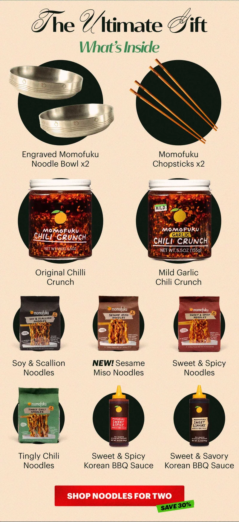 Header: THE ULTIMATE GIFT  Sub-header: What’s inside:  Engraved Momofuku Noodle Bowl x2 Momofuku Chopsticks x2 Original Chilli Crunch Sweet & Savory Korean BBQ Sauce Sweet & Spicy Korean BBQ Sauce Soy & Scallion Noodles  Sweet & Spicy Noodles Tingly Chili Noodles NEW! Sesame Miso Noodles Mild Garlic Chili Crunch CTA: SHOP NOODLES FOR TWO  TAG: SAVE 30%