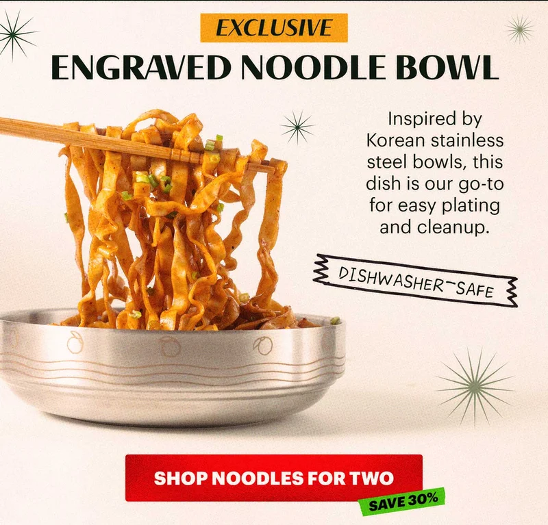 HEADER: EXCLUSIVE ENGRAVED NOODLE BOWL. Sub-header: Inspired by Korean stainless steel bowls, this dish is our go-to for easy plating and cleanup.   CTA: SHOP NOODLES FOR TWO. TAG: SAVE 30%. Badge: DISHWASHER-SAFE.