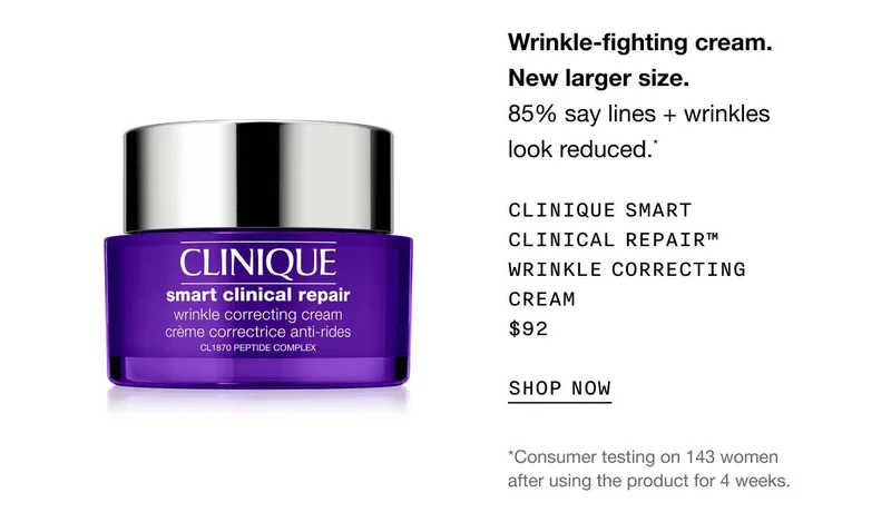Wrinkle-fighting cream. New larger size. 85% say lines + wrinkles look reduced.* Clinique Smart Clinical Repair™ Wrinkle Correcting Cream $92 SHOP NOW *Consumer testing on 143 women after using the product for 4 weeks.