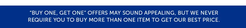 Buy one, get one offers may sounds appealing, but we never require you to buy more than one item to get our best price.