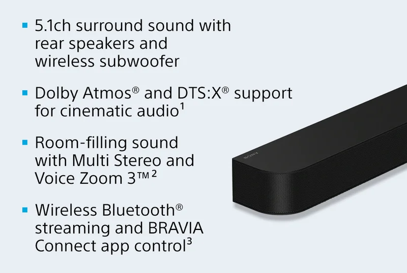 5.1ch surround sound with rear speakers and wireless subwoofer | Dolby Atmos® and DTS:X® support for cinematic audio¹ | Room-filling sound with Multi Stereo and Voice Zoom 3™² | Wireless Bluetooth® streaming and BRAVIA Connect app control³