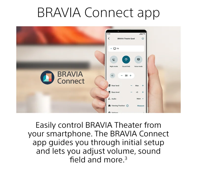 BRAVIA Connect app | Easily control BRAVIA Theater from your smartphone. The BRAVIA Connect app guides you through initial setup and lets you adjust volume, sound field and more.3 | Learn more