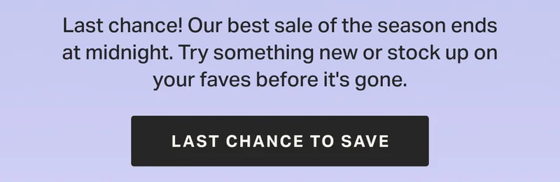 Last chance! Our best sale of the season ends at midnight. Try something new or stock up on your faves before it's gone.