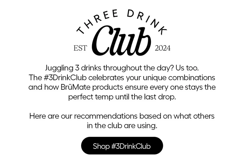 Three Drink Club, EST 2024. Juggling 3 drinks throughout the day? Us too. The #3DrinkClub celebrates your unique combinations and how BrüMate products ensure every one stays the perfect temp until the last drop. Here are our recommendations based on what others in the club are using. - Shop #3DrinkClub