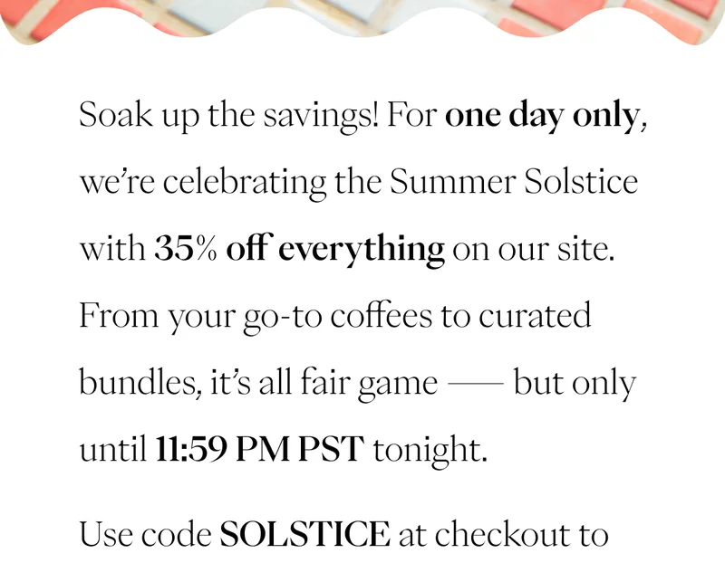 Soak up the savings! For one day only, we’re celebrating the Summer Solstice with 35% off everything on our site. From your go-to coffees to curated bundles, it’s all fair game — but only until 11:59 PM PST tonight. Use code SOLSTICE at checkout to unlock your summer deal. Soak up the savings! For one day only, we’re celebrating the Summer Solstice with 35% off everything on our site. From your go-to coffees to curated bundles, it’s all fair game — but only until 11:59 PM PST tonight. Use code SOLSTICE at checkout to unlock your summer deal.