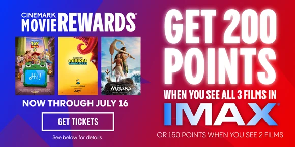 CINEMARK MOVIE REWARDS | TOY STORY 5 | MINIONS & MONSTERS | MOANA | NOW THROUGH JULY 16 | GET TICKETS > | GET 200 POINTS WHEN YOU SEE ALL 3 FILMS IN IMAX | OR 150 POINTS WHEN YOU SEE 2 FILMS