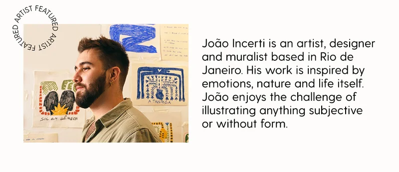 Featured Artist: João Incerti is an artist, designer and muralist based in Rio de Janeiro. His work is inspired by emotions, nature and life itself. João enjoys the challenge of illustrating anything subjective or without form.