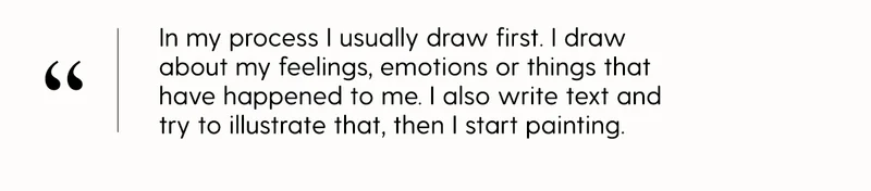 In my process I usually draw first. I draw about my feelings, emotions or things that have happened to me. I also write text and try to illustrate that, then I start painting.