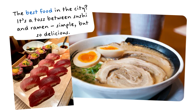 The best food in the city? It’s a toss between sushi and ramen – simple, but so delicious.