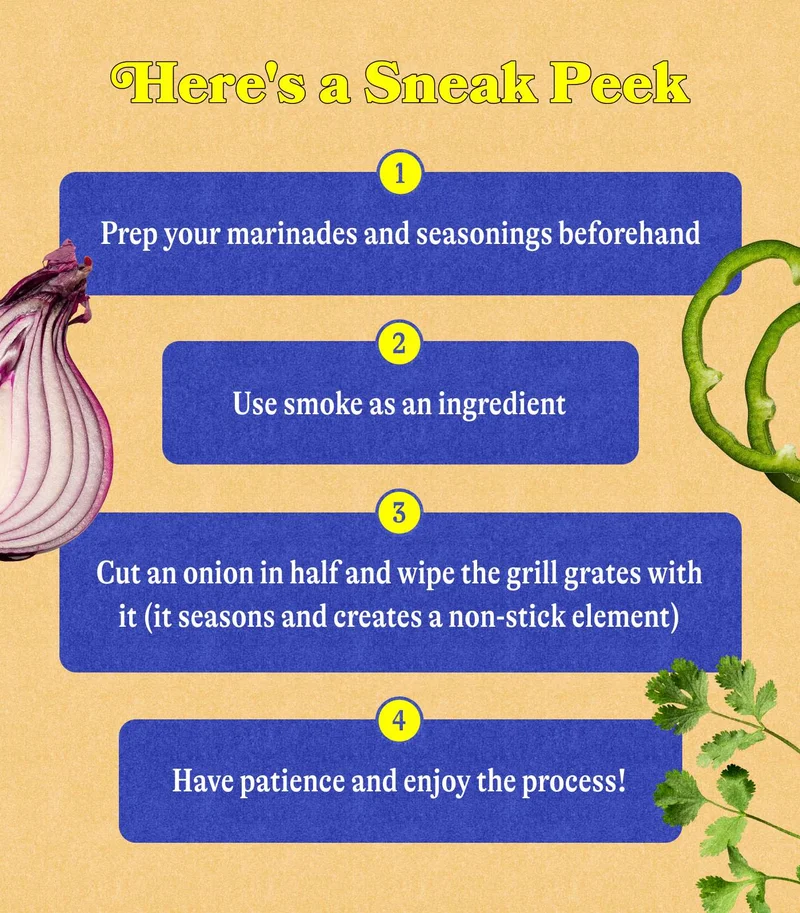 Here's a sneak peek  1. Prep your marinades and seasonings beforehand 2. Use smoke as an ingredient 3. Cut an onion in half and wipe the grill grates with it (it seasons and creates a non-stick element) 4. Have patience and enjoy the process