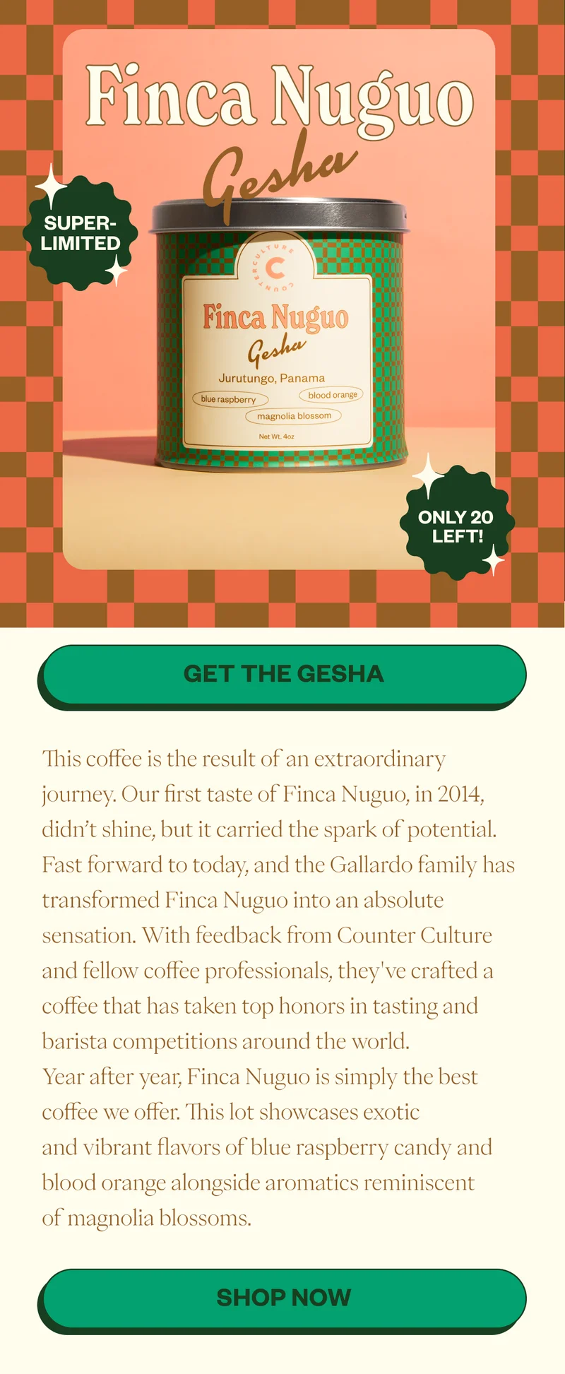 Finca Nuguo Gesha Super Limites only 20 left! Get the GeshaThis coffee is the result of an extraordinary journey. Our first taste of Finca Nuguo, in 2014, didn’t shine, but it carried the spark of potential. Fast forward to today, and the Gallardo family has transformed Finca Nuguo into an absolute sensation. With feedback from Counter Culture and fellow coffee professionals, they've crafted a coffee that has taken top honors in tasting and barista competitions around the world. Year after year, Finca Nuguo is simply the best coffee we offer. This lot showcases exotic and vibrant flavors of blue raspberry candy and blood orange alongside aromatics reminiscent of magnolia blossoms.  CTA: Shop Now