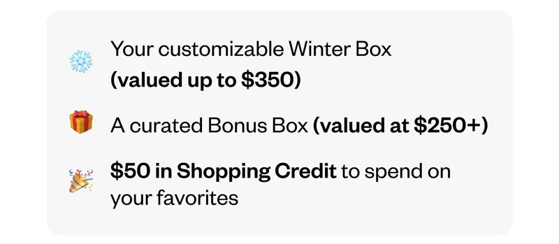 Your customizable Winter Box (valued up to $350) | A curated Bonus Box (valued at $250+) | $50 in Shopping Credit to spend on your favorites