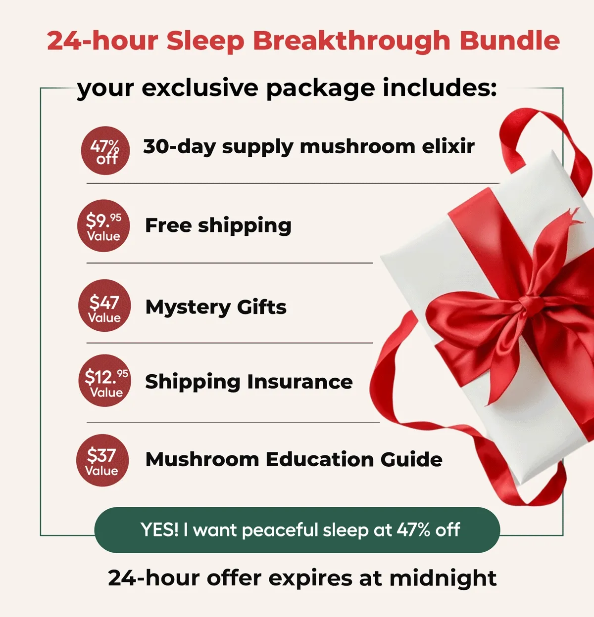 24-Hour Sleep Breakthrough Bundle your exclusive package includes: 30-day supply mushroom elixir. Free Shipping. Mystery Gift. Shipping Insurance. Mushroom Education Guide. Yes! I want peaceful sleep at 47% off... 24- Hour offer expires at midnight