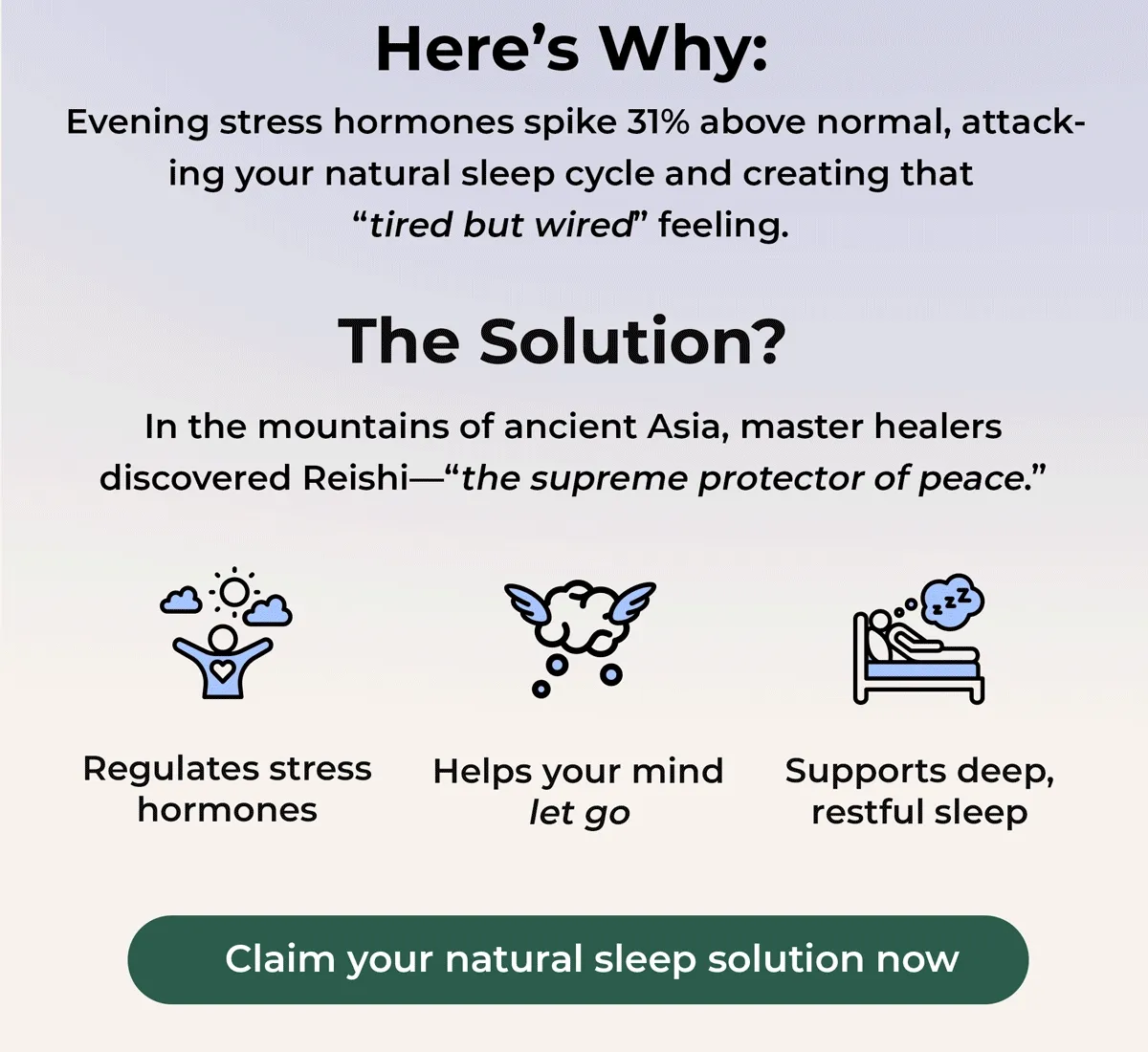 Here's Why: Evening stress hormones spike 31% above normal, attack-ing your natural sleep cycle and creating that tried but wired. Feeling The Solution? In The mountains of ancient Asia, Master healers Discovered Reishi- theh supreme protector of peace. Regulates stress hormones Helps your mind let go. Supports Deep, restful sleep.. Claim your natural sleep solution now...